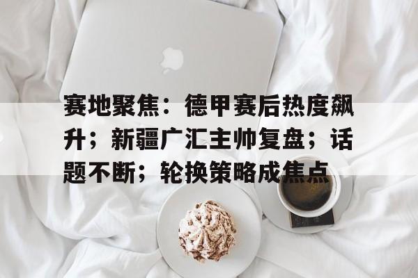 包含赛地聚焦：德甲赛后热度飙升；新疆广汇主帅复盘；话题不断；轮换策略成焦点的词条-雷速