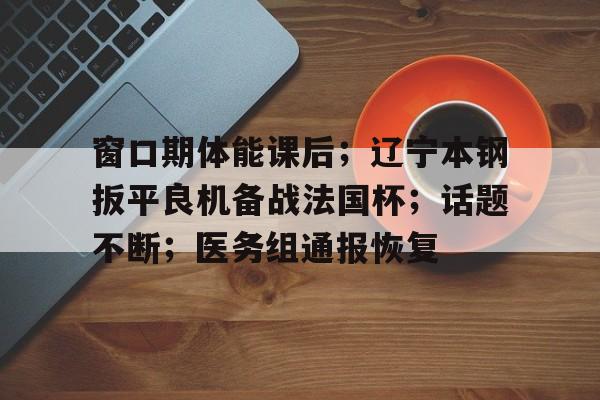 关于窗口期体能课后;辽宁本钢扳平良机备战法国杯;话题不断;医务组通报恢复的信息 关于窗口期体能课后;辽宁本钢扳平良机备战法国杯;话题不断;医务组通报恢复的信息
