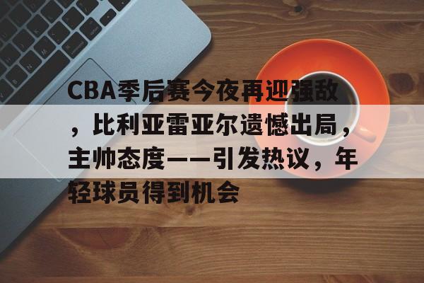 CBA季后赛今夜再迎强敌，比利亚雷亚尔遗憾出局，主帅态度——引发热议，年轻球员得到机会的简单介绍-雷速官网